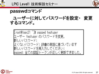 © LPI-Japan 2009. All rights reserved. 
37 
LPIC Level1 技術解説セミナー 
passwdコマンド 
ユーザーに対してパスワードを設定・変更 するコマンド。  