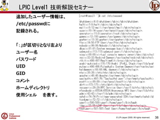 © LPI-Japan 2009. All rights reserved. 
38 
LPIC Level1 技術解説セミナー 
追加したユーザー情報は、 
/etc/passwdに 
記録される。 
「：」が区切りとなり左より 
ユーザー名 
パスワード 
UID 
GID 
コメント 
ホームディレクトリ 
使用シェルを表す。  