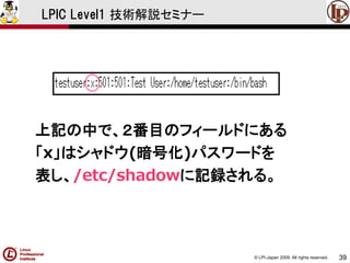 © LPI-Japan 2009. All rights reserved. 
39 
LPIC Level1 技術解説セミナー 
上記の中で、２番目のフィールドにある 
「x」はシャドウ(暗号化)パスワードを 
表し、/etc/shadowに記録される。  