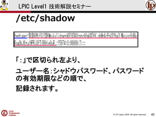 © LPI-Japan 2009. All rights reserved. 
40 
LPIC Level1 技術解説セミナー 
/etc/shadow 
「：」で区切られ左より、 
ユーザー名：シャドウパスワード、パスワード の有効期限などの順で、 
記録されます。  