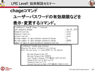 © LPI-Japan 2009. All rights reserved. 
41 
LPIC Level1 技術解説セミナー 
chageコマンド 
ユーザーパスワードの有効期限などを 
表示・変更するコマンド。  