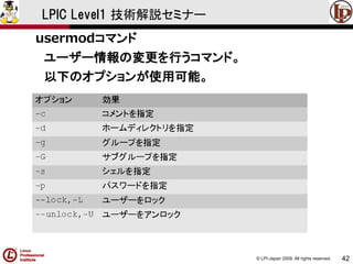 © LPI-Japan 2009. All rights reserved. 
42 
LPIC Level1 技術解説セミナー 
usermodコマンド 
ユーザー情報の変更を行うコマンド。 
以下のオプションが使用可能。  