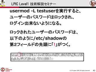 © LPI-Japan 2009. All rights reserved. 
43 
LPIC Level1 技術解説セミナー 
usermod -L testuserを実行すると、 
ユーザーのパスワードはロックされ、 
ログイン出来ないようになる。 
ロックされたユーザーのパスワードは、 
以下のように/etc/shadowの 
第２フィールドの先頭に「!」がつく。  