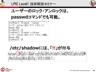 © LPI-Japan 2009. All rights reserved. 
44 
LPIC Level1 技術解説セミナー 
ユーザーのロック・アンロックは、 
passwdコマンドでも可能。 
/etc/shadowには、「!!」が付与  