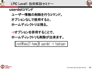 © LPI-Japan 2009. All rights reserved. 
45 
LPIC Level1 技術解説セミナー 
userdelコマンド 
ユーザー情報の削除を行うコマンド。 
オプションなしで使用すると、 
ホームディレクトリは残る。 
-rオプションを併用することで、 
ホームディレクトリも削除が出来ます。  