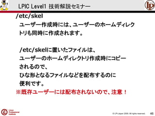 © LPI-Japan 2009. All rights reserved. 
46 
LPIC Level1 技術解説セミナー 
/etc/skel 
ユーザー作成時には、ユーザーのホームディレク 
トリも同時に作成されます。 
/etc/skelに置いたファイルは、 
ユーザーのホームディレクトリ作成時にコピー 
されるので、 
ひな形となるファイルなどを配布するのに 
便利です。 
※既存ユーザーには配布されないので、注意！  