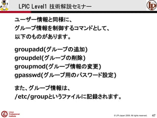 © LPI-Japan 2009. All rights reserved. 
47 
LPIC Level1 技術解説セミナー 
ユーザー情報と同様に、 
グループ情報を制御するコマンドとして、 
以下のものがあります。 
groupadd(グループの追加) 
groupdel(グループの削除) 
groupmod(グループ情報の変更) 
gpasswd(グループ用のパスワード設定) 
また、グループ情報は、 
/etc/groupというファイルに記録されます。  