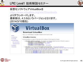 © LPI-Japan 2009. All rights reserved. 
49 
LPIC Level1 技術解説セミナー 
仮想化ソフトウェアVirtualBoxを 
https://www.virtualbox.org/wiki/Downloads 
よりダウンロードします。 
最新版は、4.3.8というバージョンとなります。 
(2014/3/10現在)  