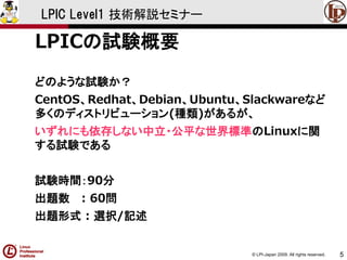 © LPI-Japan 2009. All rights reserved. 
5 
LPIC Level1 技術解説セミナー 
LPICの試験概要 
どのような試験か？ 
CentOS、Redhat、Debian、Ubuntu、Slackwareなど 多くのディストリビューション(種類)があるが、 
いずれにも依存しない中立・公平な世界標準のLinuxに関 する試験である 
試験時間：90分 
出題数: 60問 
出題形式: 選択/記述  