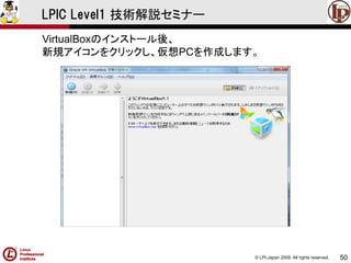 © LPI-Japan 2009. All rights reserved. 
50 
LPIC Level1 技術解説セミナー 
VirtualBoxのインストール後、 
新規アイコンをクリックし、仮想PCを作成します。  