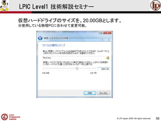 © LPI-Japan 2009. All rights reserved. 
56 
LPIC Level1 技術解説セミナー 
仮想ハードドライブのサイズを、20.00GBとします。 
※使用している物理PCに合わせて変更可能。  