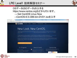 © LPI-Japan 2009. All rights reserved. 
58 
LPIC Level1 技術解説セミナー 
OSデータ(ISOデータ)の入手を 
https://www.centos.orgなどから行います。 
→ Get CentOS Linux Now 
→CentOS-6.5-i386-bin-DVD1.isoを入手  