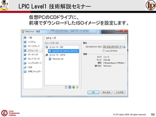© LPI-Japan 2009. All rights reserved. 
59 
LPIC Level1 技術解説セミナー 
仮想PCのCDドライブに、 
前項でダウンロードしたISOイメージを設定します。  