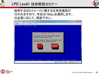 © LPI-Japan 2009. All rights reserved. 
64 
LPIC Level1 技術解説セミナー 
使用するISOイメージに関する正常性確認が 
行われますので、今回は「Skip」を選択します。 
※必要に応じて、実施下さい。  