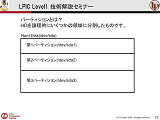 © LPI-Japan 2009. All rights reserved. 
75 
LPIC Level1 技術解説セミナー 
パーティションとは？ 
HDを論理的にいくつかの領域に分割したものです。 
第1パーティション(/dev/sda1) 
第2パーティション(/dev/sda2) 
第3パーティション(/dev/sda3) 
Hard Disk(/dev/sda)  