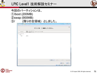 © LPI-Japan 2009. All rights reserved. 
76 
LPIC Level1 技術解説セミナー 
今回のパーティションは、 
①/boot (200MB) 
②swap (900MB) 
③/ (残りの全領域)としました。  