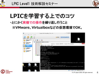 © LPI-Japan 2009. All rights reserved. 
8 
LPIC Level1 技術解説セミナー 
LPICを学習する上でのコツ 
・とにかく実機での操作を繰り返し行うこと 
※VMware、Virtualboxなどの仮想環境でOK。  