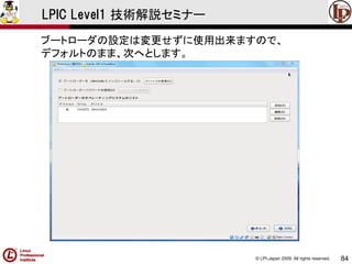 © LPI-Japan 2009. All rights reserved. 
84 
LPIC Level1 技術解説セミナー 
ブートローダの設定は変更せずに使用出来ますので、 
デフォルトのまま、次へとします。  