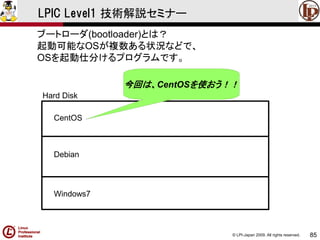 © LPI-Japan 2009. All rights reserved. 
85 
LPIC Level1 技術解説セミナー 
ブートローダ(bootloader)とは？ 
起動可能なOSが複数ある状況などで、 
OSを起動仕分けるプログラムです。 
CentOS 
Debian 
Windows7 
Hard Disk 
今回は、CentOSを使おう！！  