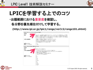 © LPI-Japan 2009. All rights reserved. 
9 
LPIC Level1 技術解説セミナー 
LPICを学習する上でのコツ 
・出題範囲における重要度を確認し、 
各分野を優先順位付けして学習する。 
(http://www.lpi.or.jp/lpic1/range/ver3.5/range101.shtml)  