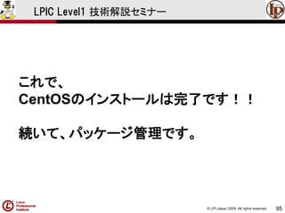 © LPI-Japan 2009. All rights reserved. 
95 
LPIC Level1 技術解説セミナー 
これで、 
CentOSのインストールは完了です！！ 
続いて、パッケージ管理です。  