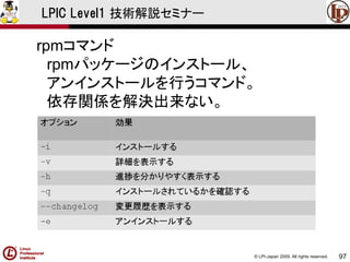© LPI-Japan 2009. All rights reserved. 
97 
LPIC Level1 技術解説セミナー 
rpmコマンド 
rpmパッケージのインストール、 
アンインストールを行うコマンド。 
依存関係を解決出来ない。  