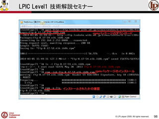 © LPI-Japan 2009. All rights reserved. 
98 
LPIC Level1 技術解説セミナー 
rpmパッケージのダウンロード 
rpmパッケージのインストール 
インストールされたかの確認  