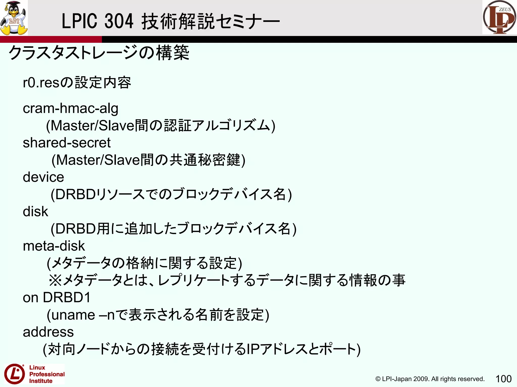 © LPI-Japan 2009. All rights reserved. 100
LPIC 304 技術解説セミナー
r0.resの設定内容
cram-hmac-alg
(Master/Slave間の認証アルゴリズム)
shared-secret
(Master/Slave間の共通秘密鍵)
device
(DRBDリソースでのブロックデバイス名)
disk
(DRBD用に追加したブロックデバイス名)
meta-disk
(メタデータの格納に関する設定)
※メタデータとは、レプリケートするデータに関する情報の事
on DRBD1
(uname –nで表示される名前を設定)
address
(対向ノードからの接続を受付けるIPアドレスとポート)
クラスタストレージの構築
 