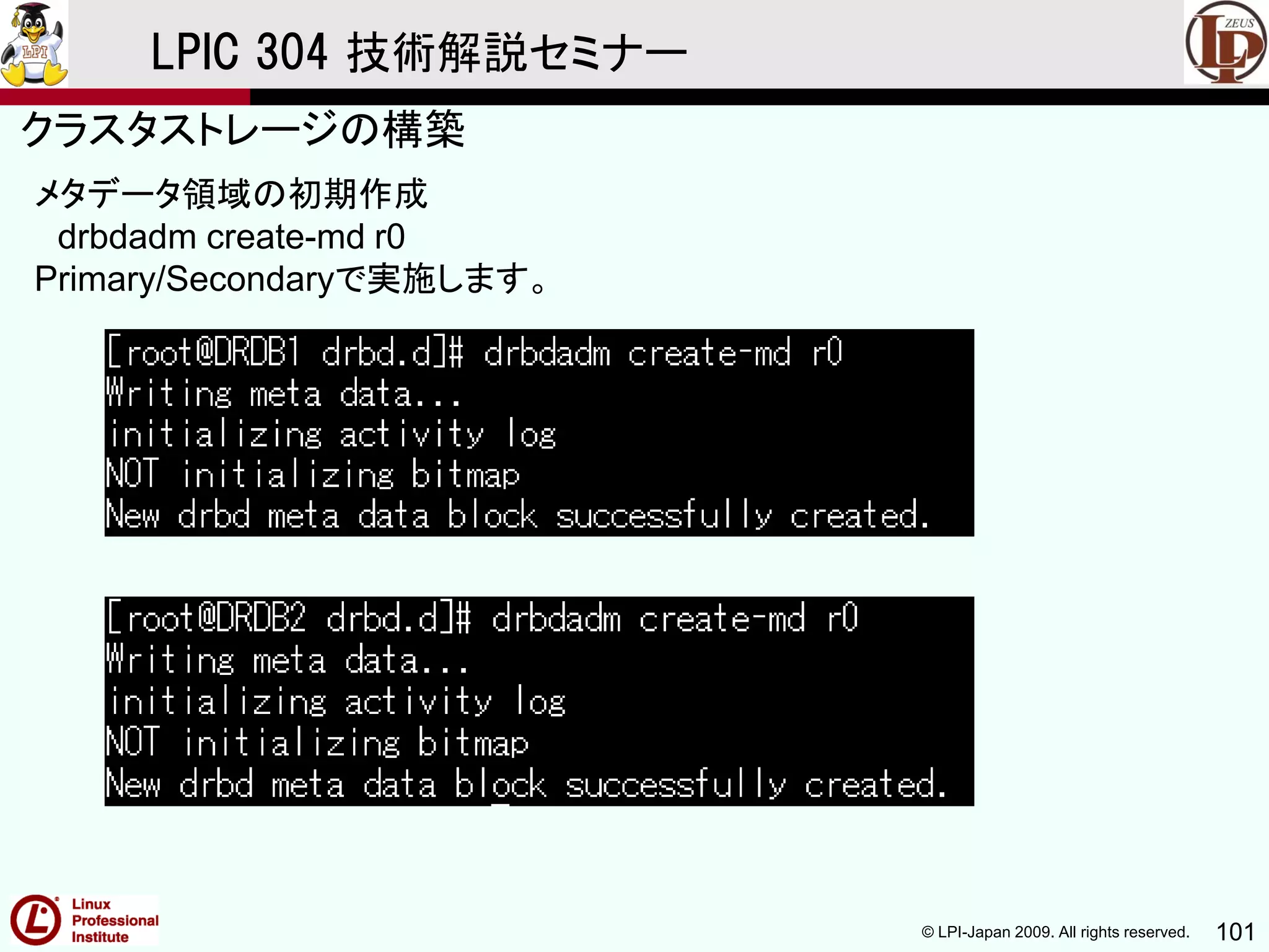 © LPI-Japan 2009. All rights reserved. 101
LPIC 304 技術解説セミナー
主題333：クラスタストレージより
メタデータ領域の初期作成
drbdadm create-md r0
Primary/Secondaryで実施します。
クラスタストレージの構築
 