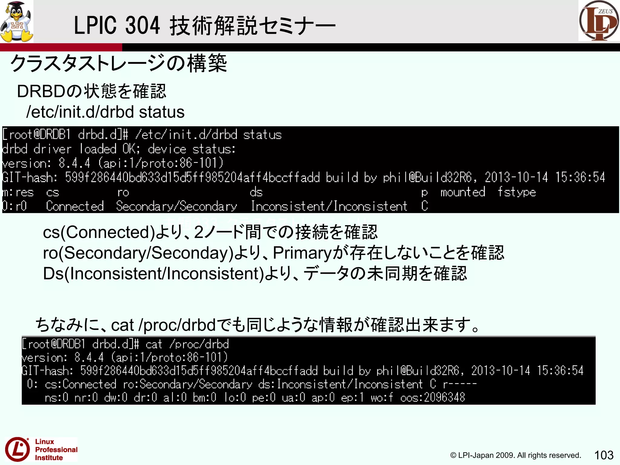 © LPI-Japan 2009. All rights reserved. 103
LPIC 304 技術解説セミナー
主題333：クラスタストレージより
DRBDの状態を確認
/etc/init.d/drbd status
ちなみに、cat /proc/drbdでも同じような情報が確認出来ます。
cs(Connected)より、2ノード間での接続を確認
ro(Secondary/Seconday)より、Primaryが存在しないことを確認
Ds(Inconsistent/Inconsistent)より、データの未同期を確認
クラスタストレージの構築
 