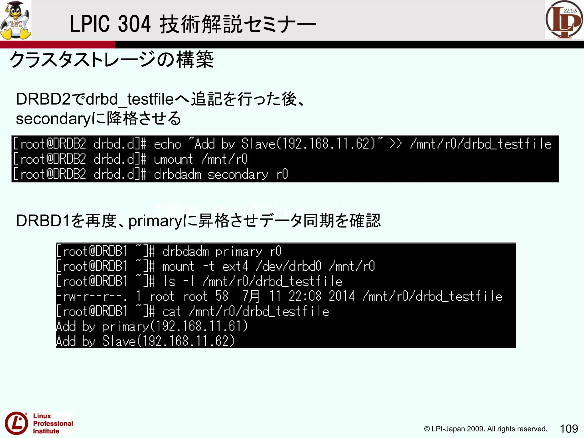 © LPI-Japan 2009. All rights reserved. 109
LPIC 304 技術解説セミナー
主題333：クラスタストレージより
DRBD2でdrbd_testfileへ追記を行った後、
secondaryに降格させる
DRBD1を再度、primaryに昇格させデータ同期を確認
クラスタストレージの構築
 