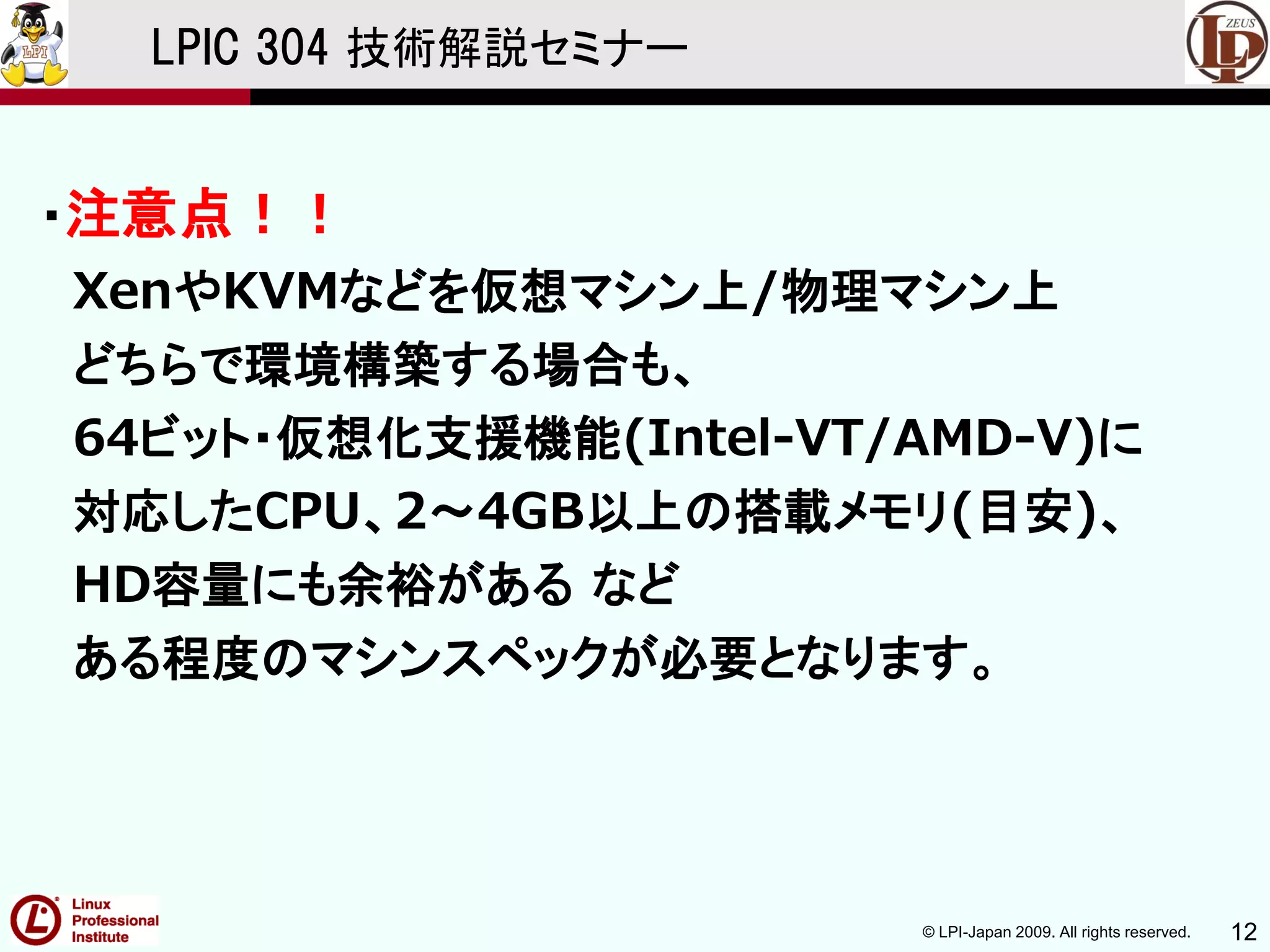 © LPI-Japan 2009. All rights reserved. 12
LPIC 304 技術解説セミナー
・注意点！！
XenやKVMなどを仮想マシン上/物理マシン上
どちらで環境構築する場合も、
64ビット・仮想化支援機能(Intel-VT/AMD-V)に
対応したCPU、2～4GB以上の搭載メモリ(目安)、
HD容量にも余裕がある など
ある程度のマシンスペックが必要となります。
 