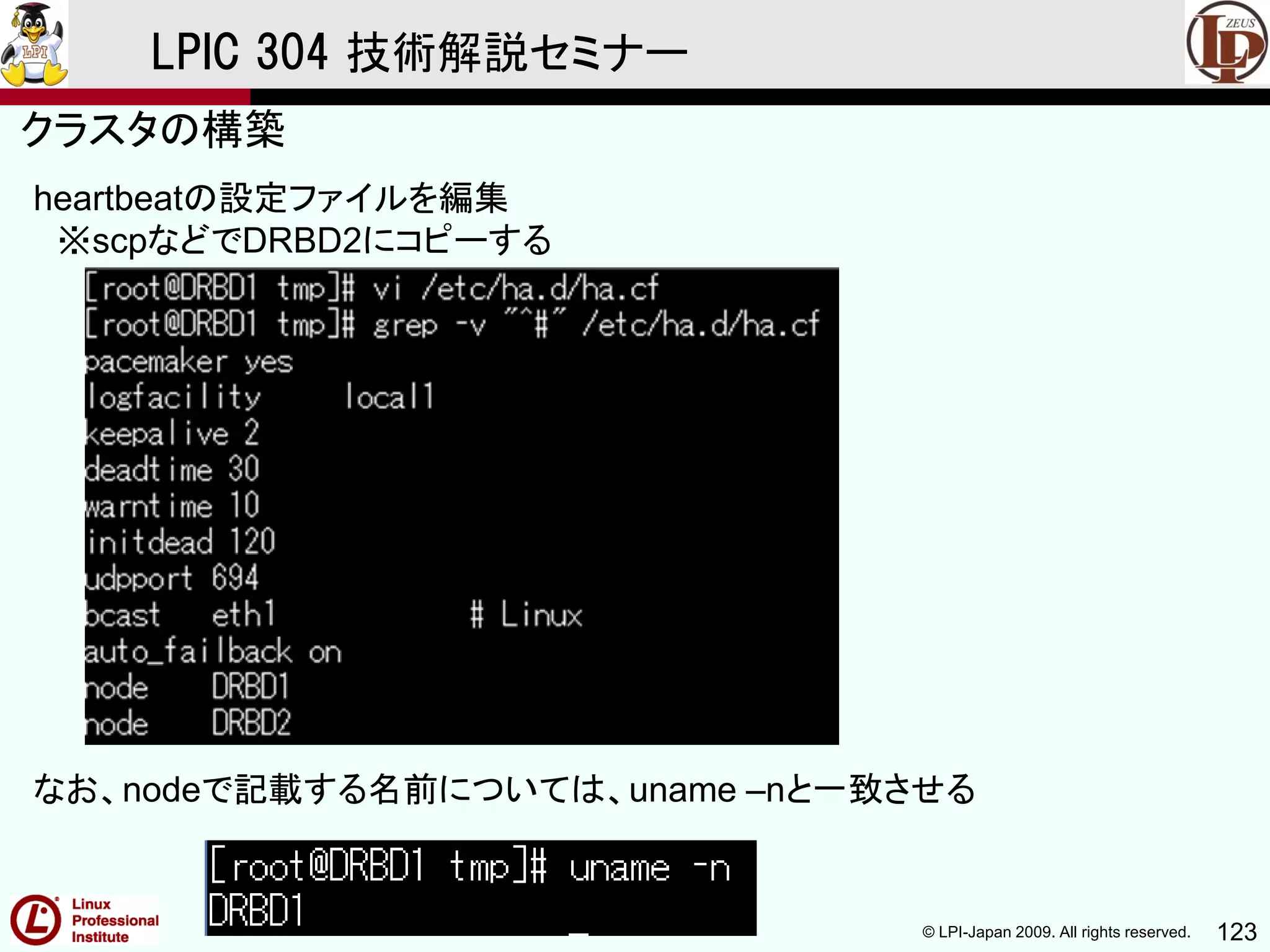 © LPI-Japan 2009. All rights reserved. 123
LPIC 304 技術解説セミナー
heartbeatの設定ファイルを編集
※scpなどでDRBD2にコピーする
なお、nodeで記載する名前については、uname –nと一致させる
クラスタの構築
 