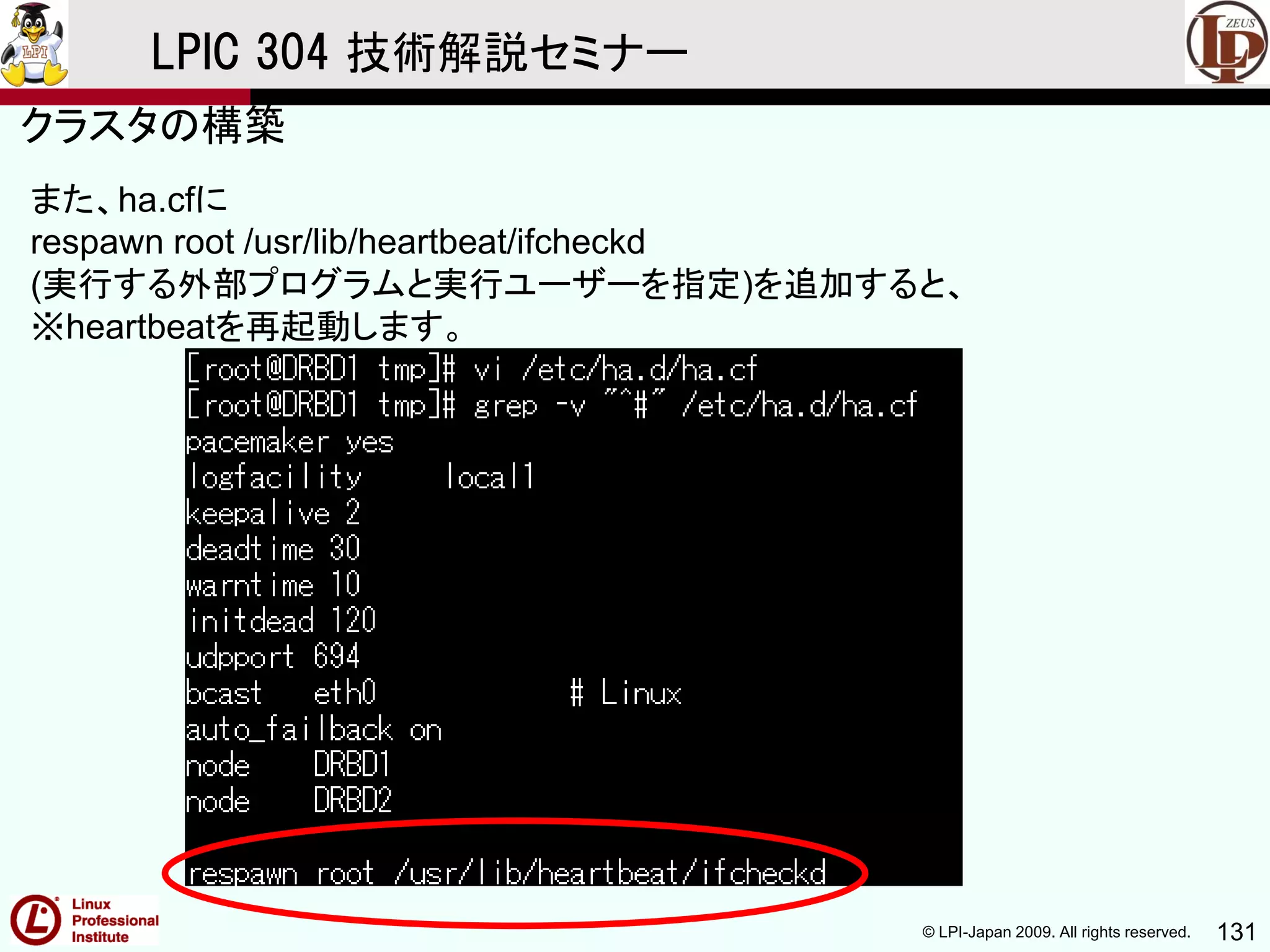 © LPI-Japan 2009. All rights reserved. 131
LPIC 304 技術解説セミナー
また、ha.cfに
respawn root /usr/lib/heartbeat/ifcheckd
(実行する外部プログラムと実行ユーザーを指定)を追加すると、
※heartbeatを再起動します。
クラスタの構築
 