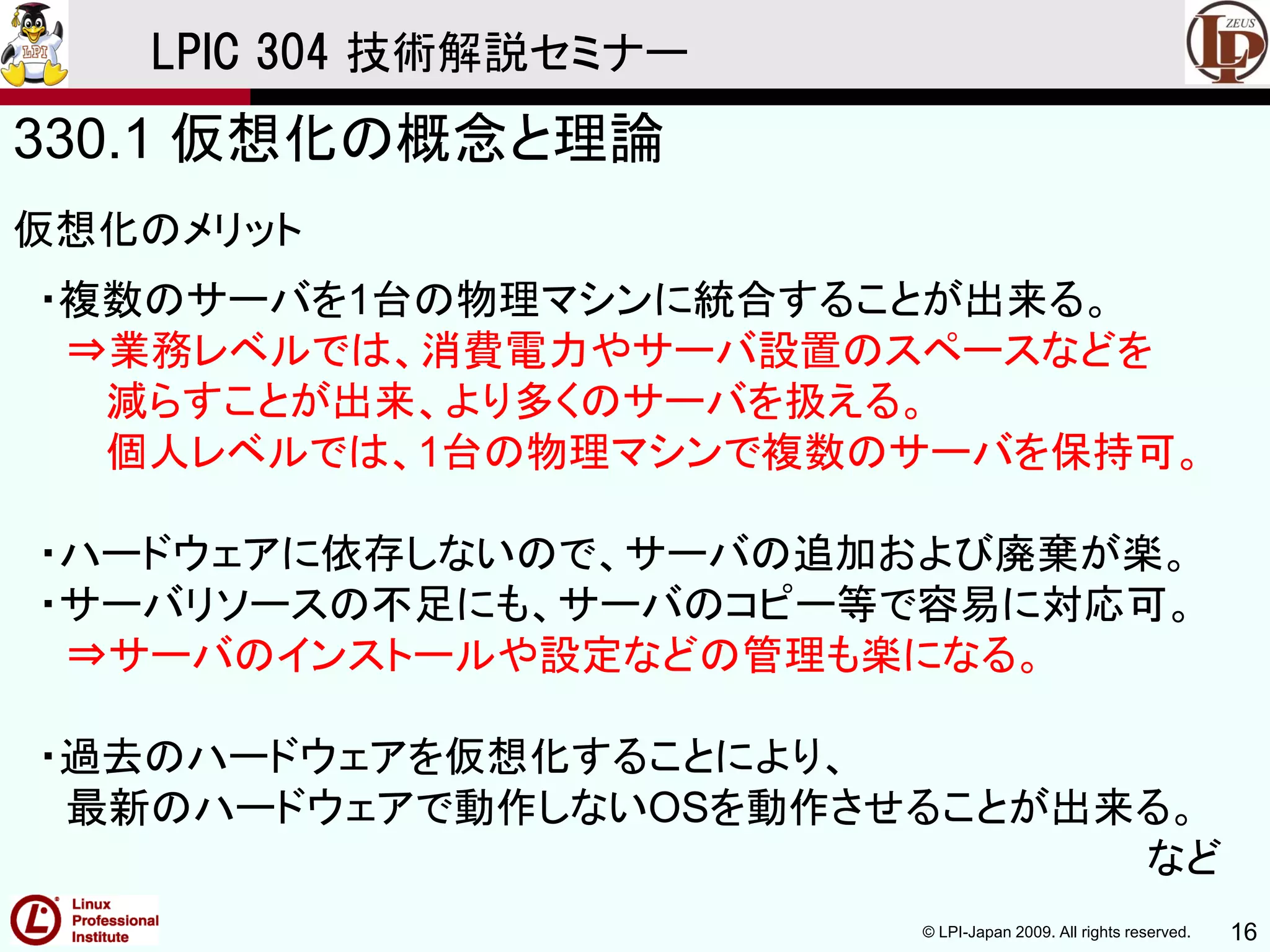 © LPI-Japan 2009. All rights reserved. 16
LPIC 304 技術解説セミナー
330.1 仮想化の概念と理論
仮想化のメリット
・複数のサーバを1台の物理マシンに統合することが出来る。
⇒業務レベルでは、消費電力やサーバ設置のスペースなどを
減らすことが出来、より多くのサーバを扱える。
個人レベルでは、1台の物理マシンで複数のサーバを保持可。
・ハードウェアに依存しないので、サーバの追加および廃棄が楽。
・サーバリソースの不足にも、サーバのコピー等で容易に対応可。
⇒サーバのインストールや設定などの管理も楽になる。
・過去のハードウェアを仮想化することにより、
最新のハードウェアで動作しないOSを動作させることが出来る。
など
 