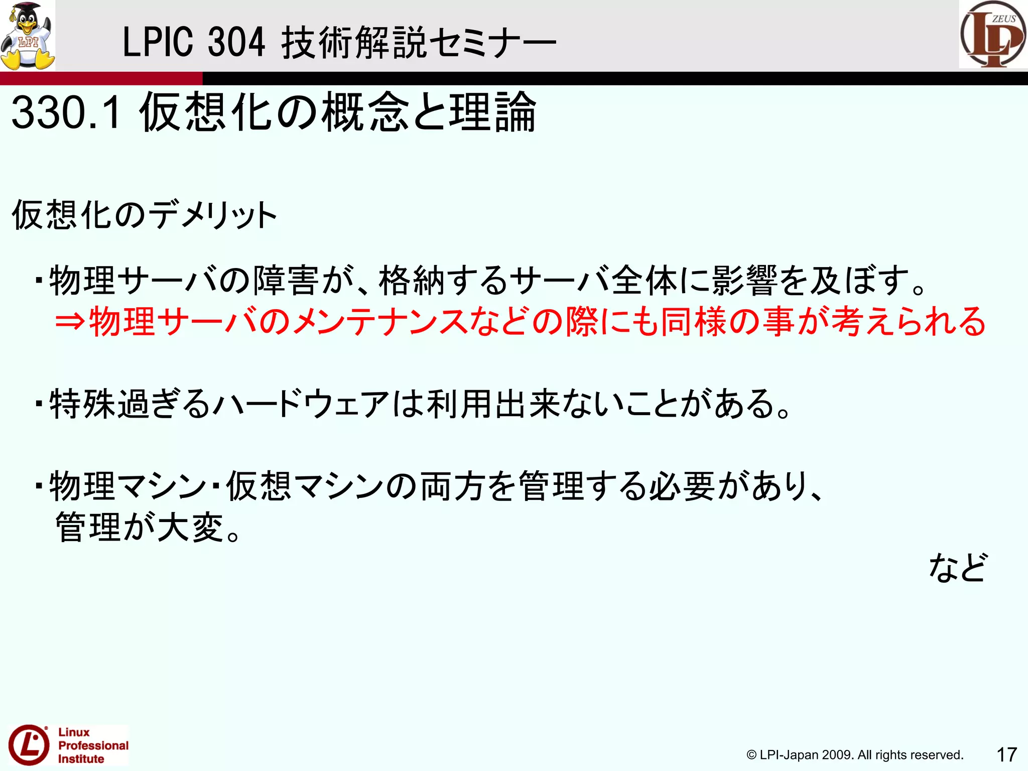 © LPI-Japan 2009. All rights reserved. 17
LPIC 304 技術解説セミナー
330.1 仮想化の概念と理論
仮想化のデメリット
・物理サーバの障害が、格納するサーバ全体に影響を及ぼす。
⇒物理サーバのメンテナンスなどの際にも同様の事が考えられる
・特殊過ぎるハードウェアは利用出来ないことがある。
・物理マシン・仮想マシンの両方を管理する必要があり、
管理が大変。
など
 