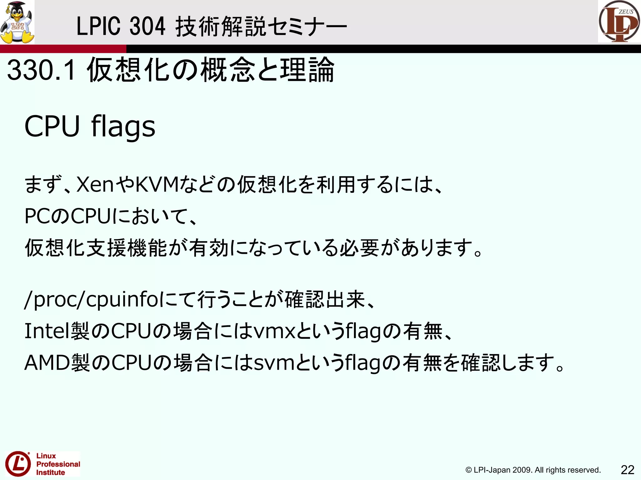 © LPI-Japan 2009. All rights reserved. 22
LPIC 304 技術解説セミナー
CPU flags
まず、XenやKVMなどの仮想化を利用するには、
PCのCPUにおいて、
仮想化支援機能が有効になっている必要があります。
/proc/cpuinfoにて行うことが確認出来、
Intel製のCPUの場合にはvmxというflagの有無、
AMD製のCPUの場合にはsvmというflagの有無を確認します。
330.1 仮想化の概念と理論
 