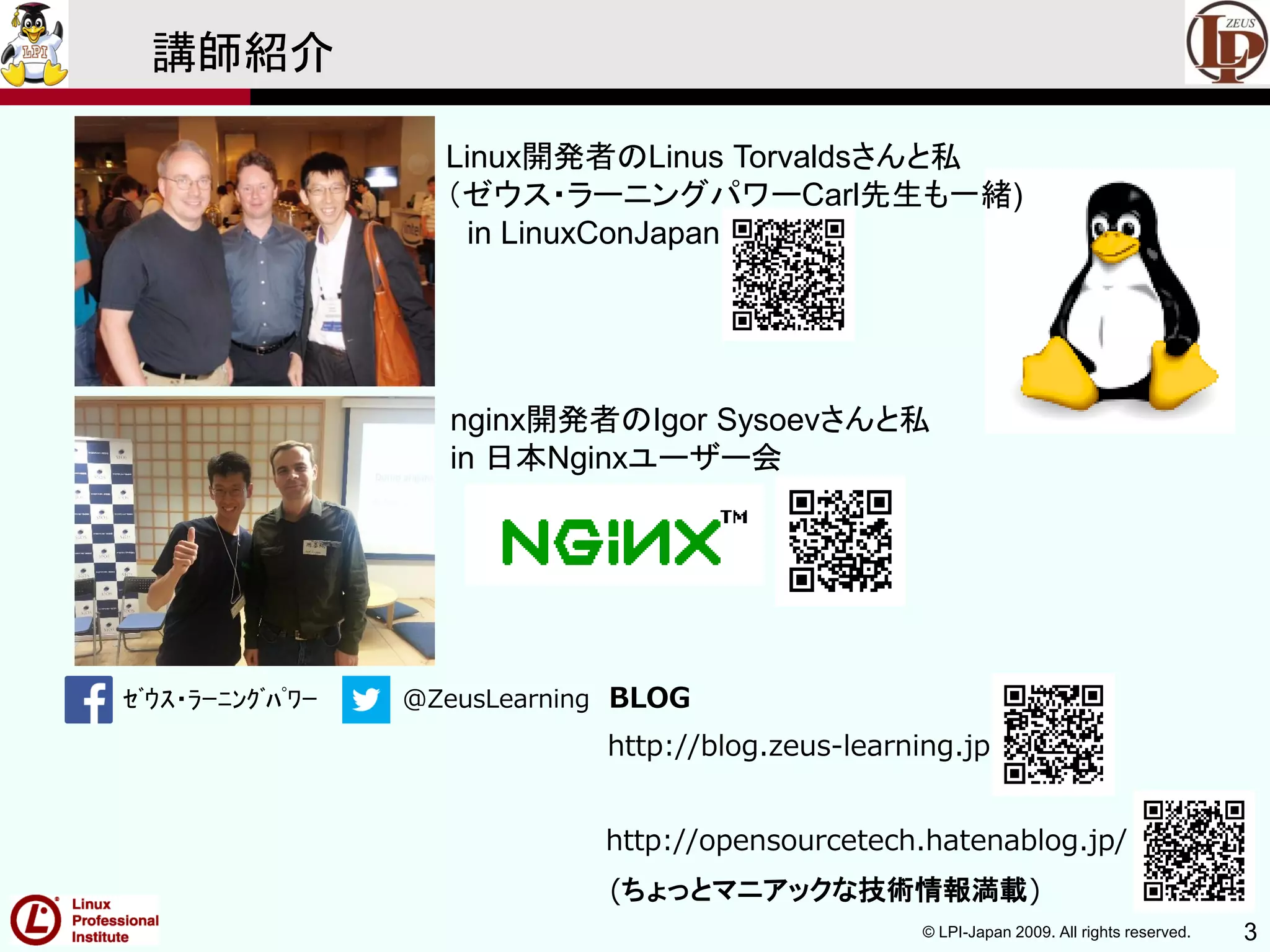 © LPI-Japan 2009. All rights reserved. 3
ｾﾞｳｽ・ﾗｰﾆﾝｸﾞﾊﾟﾜｰ @ZeusLearning BLOG
http://blog.zeus-learning.jp
http://opensourcetech.hatenablog.jp/
(ちょっとマニアックな技術情報満載)
講師紹介
Linux開発者のLinus Torvaldsさんと私
（ゼウス・ラーニングパワーCarl先生も一緒)
in LinuxConJapan
nginx開発者のIgor Sysoevさんと私
in 日本Nginxユーザー会
 