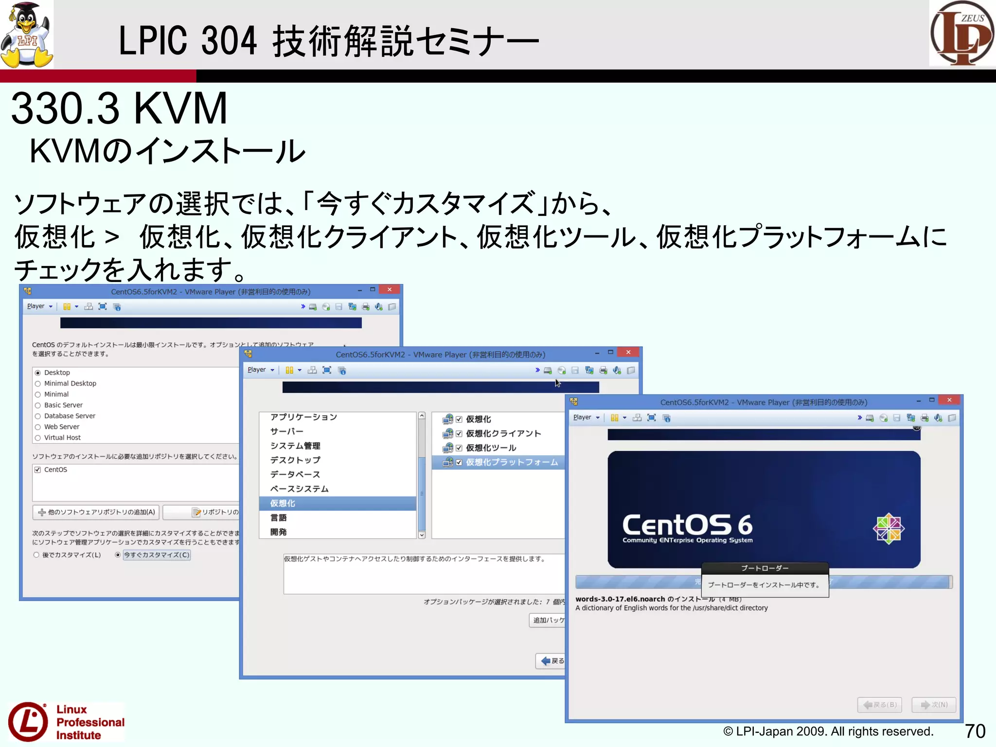 © LPI-Japan 2009. All rights reserved. 70
LPIC 304 技術解説セミナー
330.3 KVM
KVMのインストール
ソフトウェアの選択では、「今すぐカスタマイズ」から、
仮想化 > 仮想化、仮想化クライアント、仮想化ツール、仮想化プラットフォームに
チェックを入れます。
 