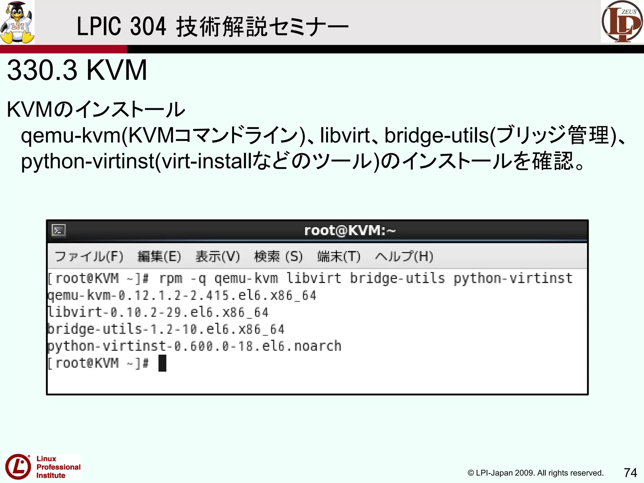 © LPI-Japan 2009. All rights reserved. 74
LPIC 304 技術解説セミナー
330.3 KVM
KVMのインストール
qemu-kvm(KVMコマンドライン)、libvirt、bridge-utils(ブリッジ管理)、
python-virtinst(virt-installなどのツール)のインストールを確認。
 