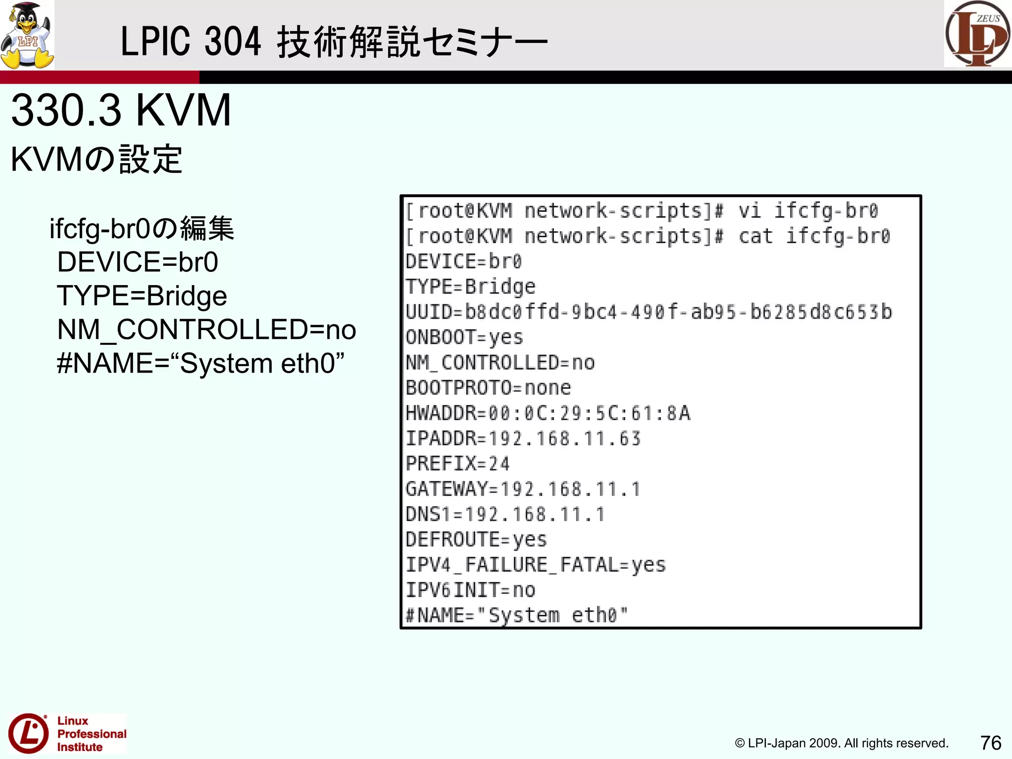 © LPI-Japan 2009. All rights reserved. 76
LPIC 304 技術解説セミナー
330.3 KVM
KVMの設定
ifcfg-br0の編集
DEVICE=br0
TYPE=Bridge
NM_CONTROLLED=no
#NAME=“System eth0”
 