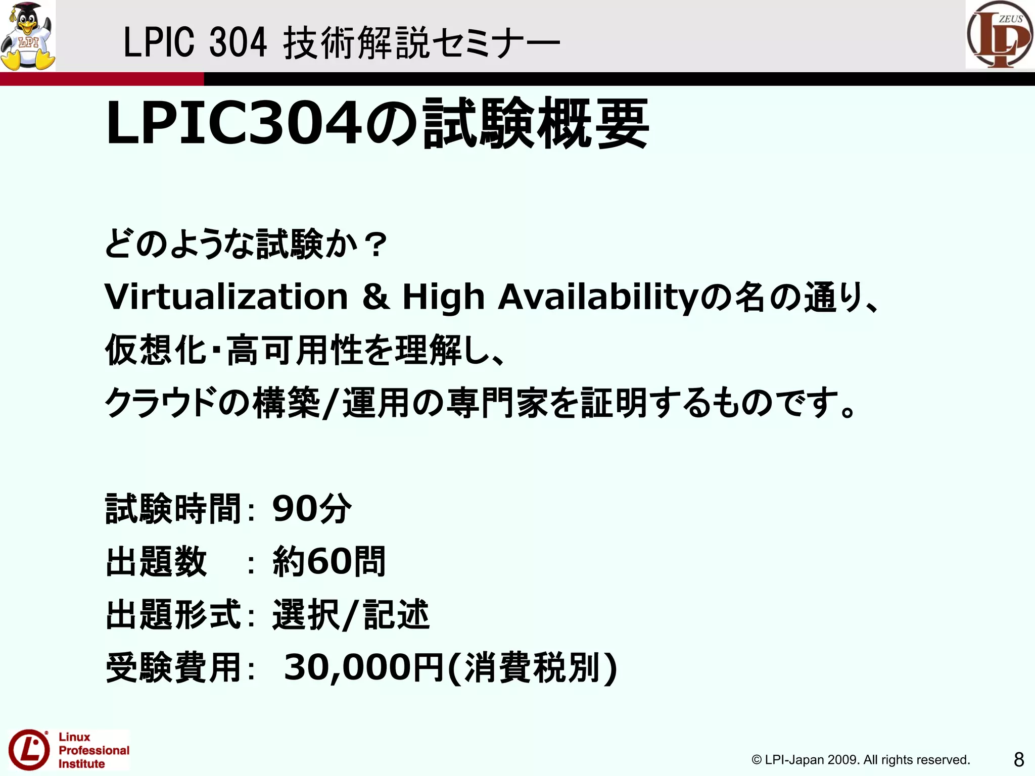© LPI-Japan 2009. All rights reserved. 8
LPIC 304 技術解説セミナー
LPIC304の試験概要
どのような試験か？
Virtualization & High Availabilityの名の通り、
仮想化・高可用性を理解し、
クラウドの構築/運用の専門家を証明するものです。
試験時間： 90分
出題数 ： 約60問
出題形式： 選択/記述
受験費用： 30,000円(消費税別)
 