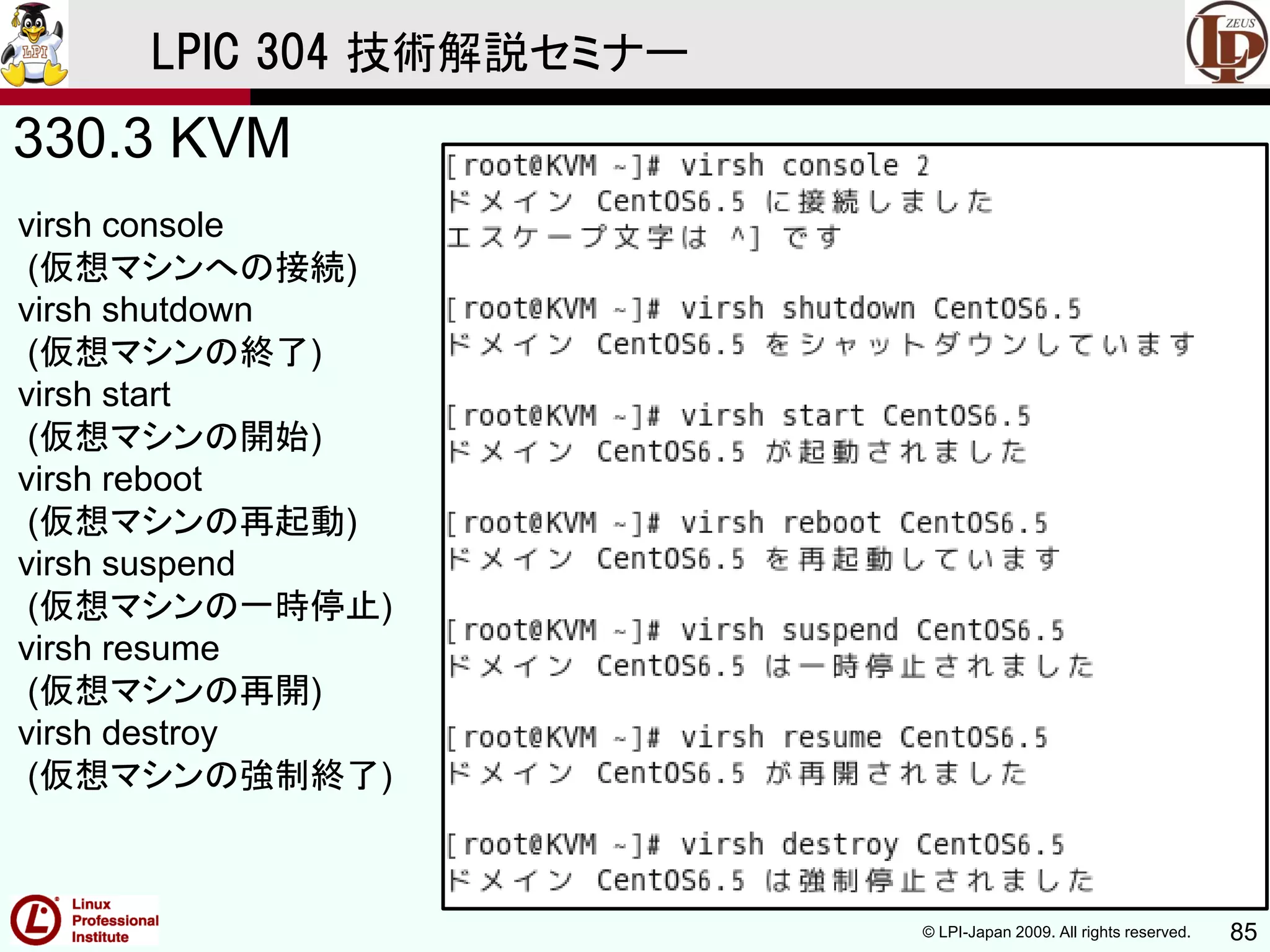© LPI-Japan 2009. All rights reserved. 85
LPIC 304 技術解説セミナー
330.3 KVM
virsh console
(仮想マシンへの接続)
virsh shutdown
(仮想マシンの終了)
virsh start
(仮想マシンの開始)
virsh reboot
(仮想マシンの再起動)
virsh suspend
(仮想マシンの一時停止)
virsh resume
(仮想マシンの再開)
virsh destroy
(仮想マシンの強制終了)
 