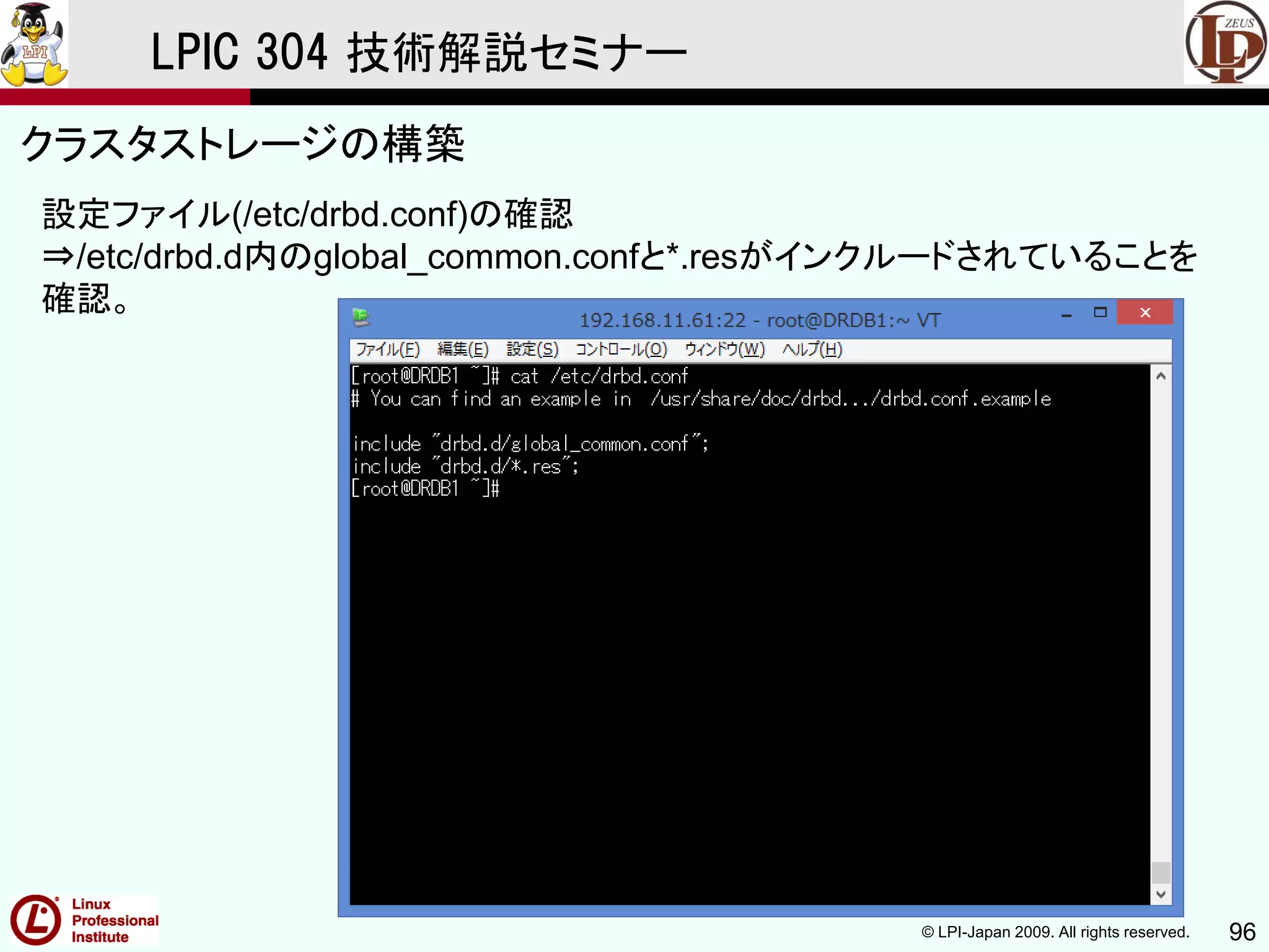 © LPI-Japan 2009. All rights reserved. 96
LPIC 304 技術解説セミナー
主題333：クラスタストレージより
設定ファイル(/etc/drbd.conf)の確認
⇒/etc/drbd.d内のglobal_common.confと*.resがインクルードされていることを
確認。
クラスタストレージの構築
 