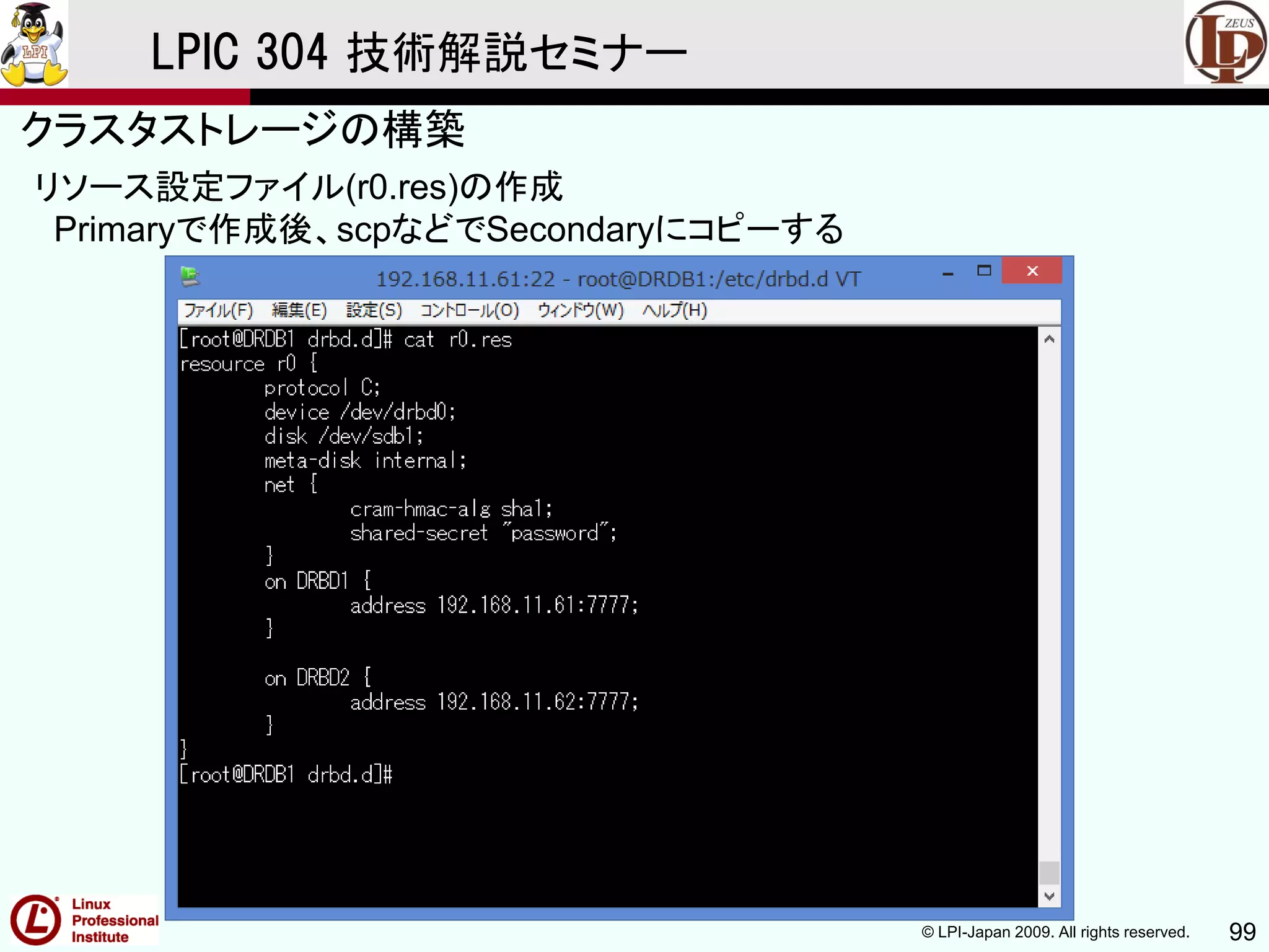 © LPI-Japan 2009. All rights reserved. 99
LPIC 304 技術解説セミナー
主題333：クラスタストレージより
リソース設定ファイル(r0.res)の作成
Primaryで作成後、scpなどでSecondaryにコピーする
クラスタストレージの構築
 