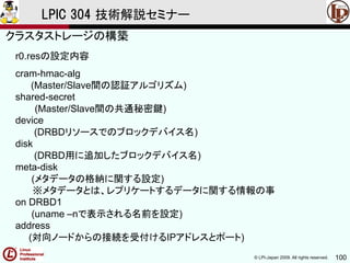 © LPI-Japan 2009. All rights reserved. 100
LPIC 304 技術解説セミナー
r0.resの設定内容
cram-hmac-alg
(Master/Slave間の認証アルゴリズム)
shared-secret
(Master/Slave間の共通秘密鍵)
device
(DRBDリソースでのブロックデバイス名)
disk
(DRBD用に追加したブロックデバイス名)
meta-disk
(メタデータの格納に関する設定)
※メタデータとは、レプリケートするデータに関する情報の事
on DRBD1
(uname –nで表示される名前を設定)
address
(対向ノードからの接続を受付けるIPアドレスとポート)
クラスタストレージの構築
 