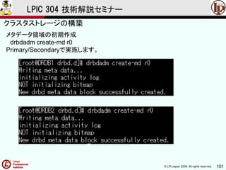 © LPI-Japan 2009. All rights reserved. 101
LPIC 304 技術解説セミナー
主題333：クラスタストレージより
メタデータ領域の初期作成
drbdadm create-md r0
Primary/Secondaryで実施します。
クラスタストレージの構築
 