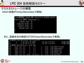 © LPI-Japan 2009. All rights reserved. 102
LPIC 304 技術解説セミナー
主題333：クラスタストレージより
drbdに起動(Primary/Secondaryで実施)
また、起動状況の確認も行う(Primary/Secondaryで実施)
クラスタストレージの構築
 