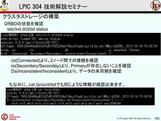 © LPI-Japan 2009. All rights reserved. 103
LPIC 304 技術解説セミナー
主題333：クラスタストレージより
DRBDの状態を確認
/etc/init.d/drbd status
ちなみに、cat /proc/drbdでも同じような情報が確認出来ます。
cs(Connected)より、2ノード間での接続を確認
ro(Secondary/Seconday)より、Primaryが存在しないことを確認
Ds(Inconsistent/Inconsistent)より、データの未同期を確認
クラスタストレージの構築
 