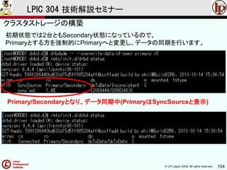 © LPI-Japan 2009. All rights reserved. 104
LPIC 304 技術解説セミナー
主題333：クラスタストレージより
初期状態では2台ともSecondary状態になっているので、
Primaryとする方を強制的にPrimaryへと変更し、データの同期を行います。
クラスタストレージの構築
Primary/Secondaryとなり、データ同期中(PrimaryはSyncSourceと表示)
 